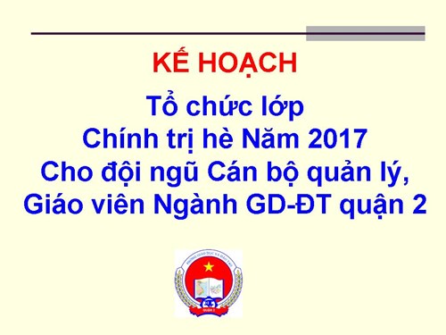 Kế hoạch Tổ chức lớp Chính trị hè Năm 2017 cho đội ngũ cán bộ quản lý, GV ngành GD-ĐT quận.
